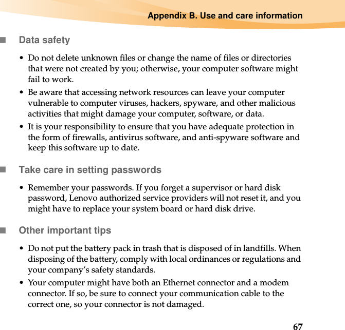 Appendix B. Use and care information67Data safety• Do not delete unknown files or change the name of files or directories that were not created by you; otherwise, your computer software might fail to work.• Be aware that accessing network resources can leave your computer vulnerable to computer viruses, hackers, spyware, and other malicious activities that might damage your computer, software, or data.• It is your responsibility to ensure that you have adequate protection in the form of firewalls, antivirus software, and anti-spyware software and keep this software up to date.Take care in setting passwords• Remember your passwords. If you forget a supervisor or hard disk password, Lenovo authorized service providers will not reset it, and you might have to replace your system board or hard disk drive.Other important tips• Do not put the battery pack in trash that is disposed of in landfills. When disposing of the battery, comply with local ordinances or regulations and your company’s safety standards.• Your computer might have both an Ethernet connector and a modem connector. If so, be sure to connect your communication cable to the correct one, so your connector is not damaged.