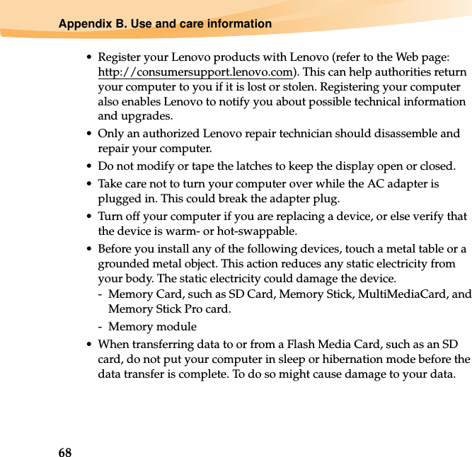 68Appendix B. Use and care information• Register your Lenovo products with Lenovo (refer to the Web page: http://consumersupport.lenovo.com). This can help authorities return your computer to you if it is lost or stolen. Registering your computer also enables Lenovo to notify you about possible technical information and upgrades.• Only an authorized Lenovo repair technician should disassemble and repair your computer.• Do not modify or tape the latches to keep the display open or closed.• Take care not to turn your computer over while the AC adapter is plugged in. This could break the adapter plug.• Turn off your computer if you are replacing a device, or else verify that the device is warm- or hot-swappable.• Before you install any of the following devices, touch a metal table or a grounded metal object. This action reduces any static electricity from your body. The static electricity could damage the device.-  Memory Card, such as SD Card, Memory Stick, MultiMediaCard, and Memory Stick Pro card.- Memory module• When transferring data to or from a Flash Media Card, such as an SD card, do not put your computer in sleep or hibernation mode before the data transfer is complete. To do so might cause damage to your data.