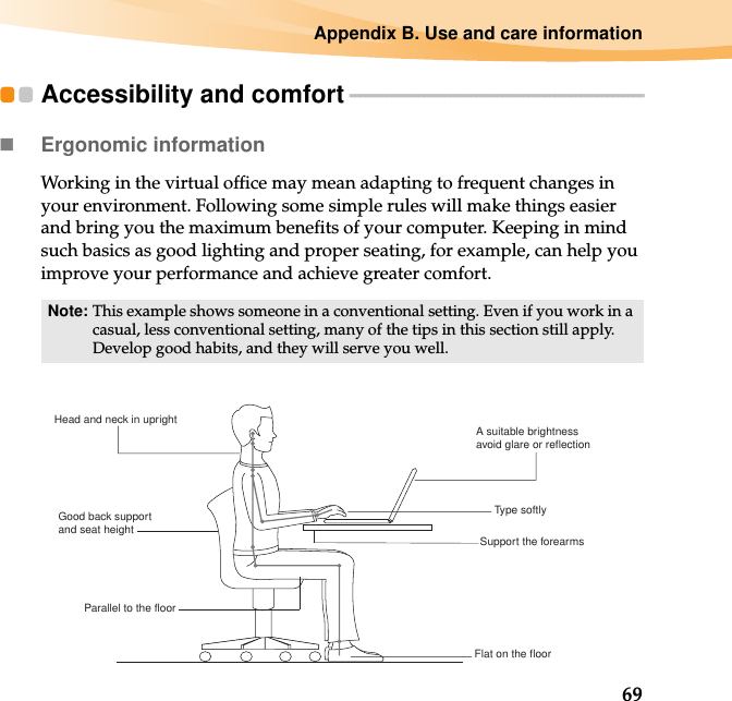 Appendix B. Use and care information69Accessibility and comfort - - - - - - - - - - - - - - - - - - - - - - - - - - - - - - - - - - - - - - - - - - - - - - - - - - - - - - - -Ergonomic information Working in the virtual office may mean adapting to frequent changes in your environment. Following some simple rules will make things easier and bring you the maximum benefits of your computer. Keeping in mind such basics as good lighting and proper seating, for example, can help you improve your performance and achieve greater comfort.Note: This example shows someone in a conventional setting. Even if you work in a casual, less conventional setting, many of the tips in this section still apply. Develop good habits, and they will serve you well. Head and neck in upright A suitable brightnessavoid glare or reflectionType softlySupport the forearmsFlat on the floorGood back support and seat heightParallel to the floor