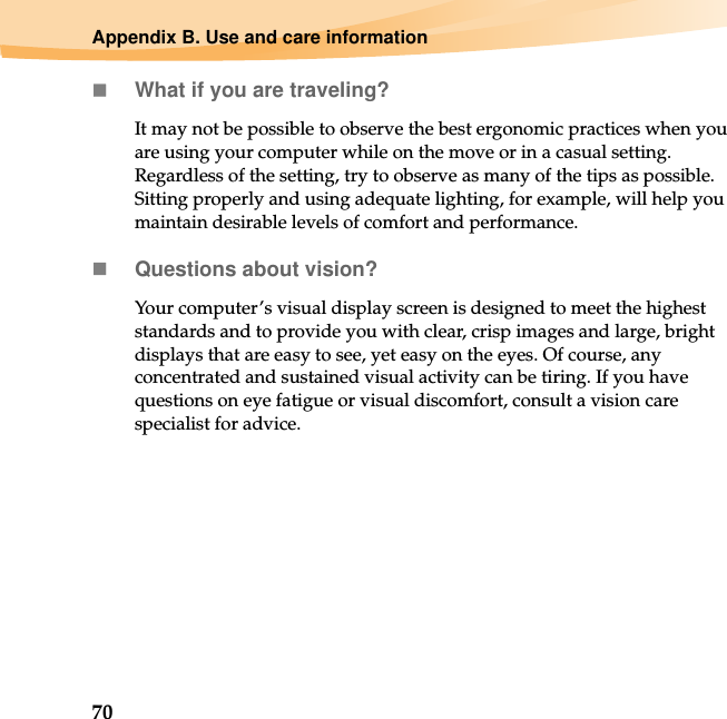70Appendix B. Use and care informationWhat if you are traveling? It may not be possible to observe the best ergonomic practices when you are using your computer while on the move or in a casual setting. Regardless of the setting, try to observe as many of the tips as possible. Sitting properly and using adequate lighting, for example, will help you maintain desirable levels of comfort and performance.Questions about vision? Your computer’s visual display screen is designed to meet the highest standards and to provide you with clear, crisp images and large, bright displays that are easy to see, yet easy on the eyes. Of course, any concentrated and sustained visual activity can be tiring. If you have questions on eye fatigue or visual discomfort, consult a vision care specialist for advice.
