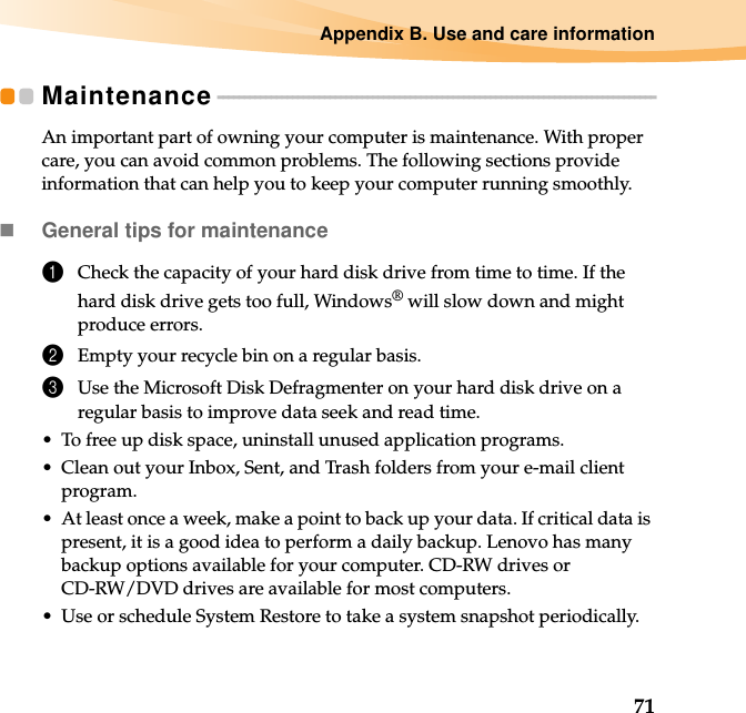 Appendix B. Use and care information71Maintenance - - - - - - - - - - - - - - - - - - - - - - - - - - - - - - - - - - - - - - - - - - - - - - - - - - - - - - - - - - - - - - - - - - - - - - - - - - - - - - - - - -An important part of owning your computer is maintenance. With proper care, you can avoid common problems. The following sections provide information that can help you to keep your computer running smoothly.General tips for maintenance 1Check the capacity of your hard disk drive from time to time. If the hard disk drive gets too full, Windows® will slow down and might produce errors.2Empty your recycle bin on a regular basis.3Use the Microsoft Disk Defragmenter on your hard disk drive on a regular basis to improve data seek and read time. • To free up disk space, uninstall unused application programs.• Clean out your Inbox, Sent, and Trash folders from your e-mail client program.• At least once a week, make a point to back up your data. If critical data is present, it is a good idea to perform a daily backup. Lenovo has many backup options available for your computer. CD-RW drives or CD-RW/DVD drives are available for most computers.• Use or schedule System Restore to take a system snapshot periodically.