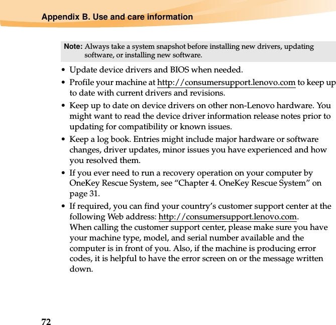 72Appendix B. Use and care information• Update device drivers and BIOS when needed.• Profile your machine at http://consumersupport.lenovo.com to keep up to date with current drivers and revisions.• Keep up to date on device drivers on other non-Lenovo hardware. You might want to read the device driver information release notes prior to updating for compatibility or known issues.• Keep a log book. Entries might include major hardware or software changes, driver updates, minor issues you have experienced and how you resolved them.• If you ever need to run a recovery operation on your computer by OneKey Rescue System, see “Chapter 4. OneKey Rescue System” on page 31.• If required, you can find your country’s customer support center at the following Web address: http://consumersupport.lenovo.com. When calling the customer support center, please make sure you have your machine type, model, and serial number available and the computer is in front of you. Also, if the machine is producing error codes, it is helpful to have the error screen on or the message written down.Note: Always take a system snapshot before installing new drivers, updating software, or installing new software.