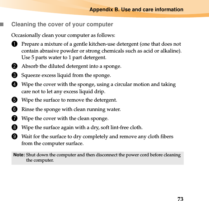 Appendix B. Use and care information73Cleaning the cover of your computerOccasionally clean your computer as follows:1Prepare a mixture of a gentle kitchen-use detergent (one that does not contain abrasive powder or strong chemicals such as acid or alkaline). Use 5 parts water to 1 part detergent.2Absorb the diluted detergent into a sponge.3Squeeze excess liquid from the sponge.4Wipe the cover with the sponge, using a circular motion and taking care not to let any excess liquid drip.5Wipe the surface to remove the detergent.6Rinse the sponge with clean running water.7Wipe the cover with the clean sponge.8Wipe the surface again with a dry, soft lint-free cloth.9Wait for the surface to dry completely and remove any cloth fibers from the computer surface.Note: Shut down the computer and then disconnect the power cord before cleaning the computer.