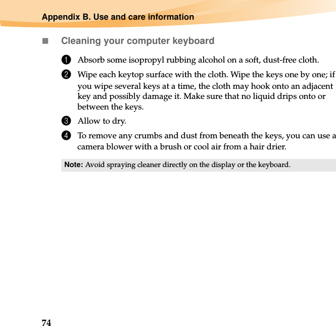 74Appendix B. Use and care informationCleaning your computer keyboard1Absorb some isopropyl rubbing alcohol on a soft, dust-free cloth.2Wipe each keytop surface with the cloth. Wipe the keys one by one; if you wipe several keys at a time, the cloth may hook onto an adjacent key and possibly damage it. Make sure that no liquid drips onto or between the keys.3Allow to dry.4To remove any crumbs and dust from beneath the keys, you can use a camera blower with a brush or cool air from a hair drier.Note: Avoid spraying cleaner directly on the display or the keyboard.