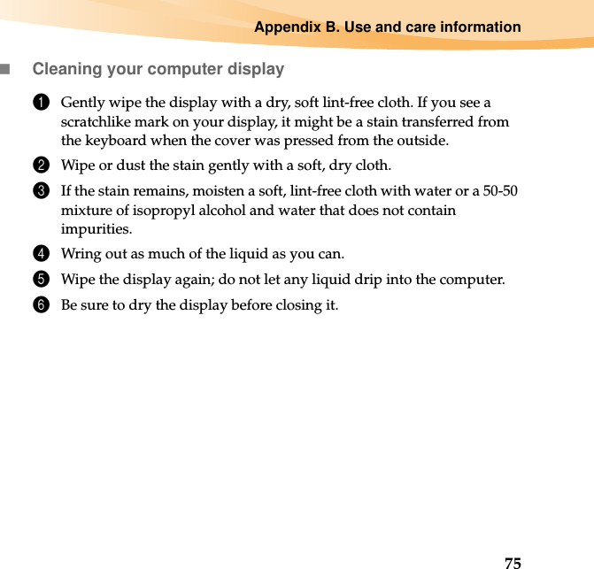 Appendix B. Use and care information75Cleaning your computer display1Gently wipe the display with a dry, soft lint-free cloth. If you see a scratchlike mark on your display, it might be a stain transferred from the keyboard when the cover was pressed from the outside.2Wipe or dust the stain gently with a soft, dry cloth.3If the stain remains, moisten a soft, lint-free cloth with water or a 50-50 mixture of isopropyl alcohol and water that does not contain impurities.4Wring out as much of the liquid as you can.5Wipe the display again; do not let any liquid drip into the computer.6Be sure to dry the display before closing it.