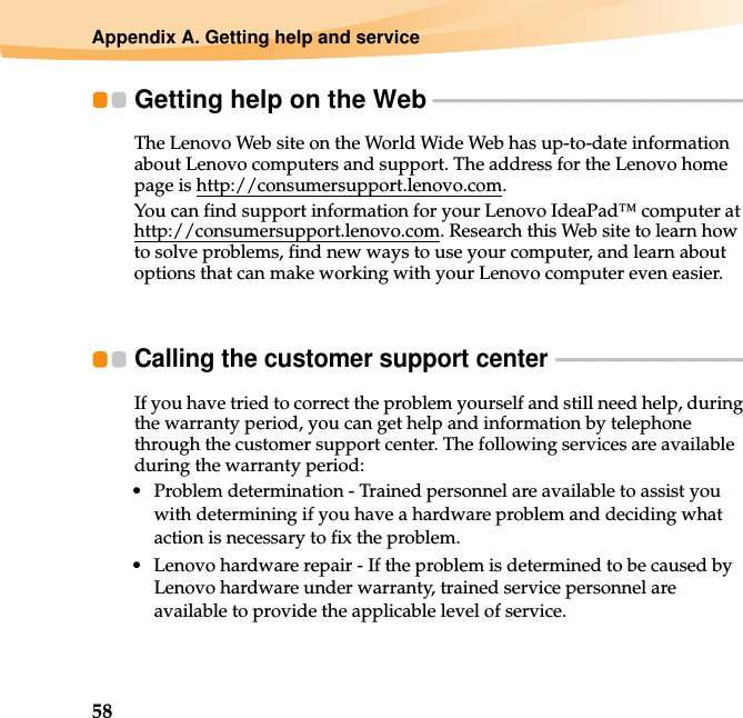 58Appendix A. Getting help and serviceGetting help on the Web - - - - - - - - - - - - - - - - - - - - - - - - - - - - - - - - - - - - - - - - - - - - - - - - - - - - - - - - - - - The Lenovo Web site on the World Wide Web has up-to-date information about Lenovo computers and support. The address for the Lenovo home page is http://consumersupport.lenovo.com.You can find support information for your Lenovo IdeaPad™ computer at http://consumersupport.lenovo.com. Research this Web site to learn how to solve problems, find new ways to use your computer, and learn about options that can make working with your Lenovo computer even easier.Calling the customer support center  - - - - - - - - - - - - - - - - - - - - - - - - - - - - - - - - - - - - If you have tried to correct the problem yourself and still need help, during the warranty period, you can get help and information by telephone through the customer support center. The following services are available during the warranty period:• Problem determination - Trained personnel are available to assist you with determining if you have a hardware problem and deciding what action is necessary to fix the problem.• Lenovo hardware repair - If the problem is determined to be caused by Lenovo hardware under warranty, trained service personnel are available to provide the applicable level of service.