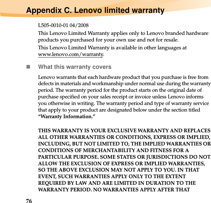 76Appendix C. Lenovo limited warrantyL505-0010-01 04/2008This Lenovo Limited Warranty applies only to Lenovo branded hardware products you purchased for your own use and not for resale.This Lenovo Limited Warranty is available in other languages at www.lenovo.com/warranty.What this warranty coversLenovo warrants that each hardware product that you purchase is free from defects in materials and workmanship under normal use during the warranty period. The warranty period for the product starts on the original date of purchase specified on your sales receipt or invoice unless Lenovo informs you otherwise in writing. The warranty period and type of warranty service that apply to your product are designated below under the section titled “Warranty Information.”THIS WARRANTY IS YOUR EXCLUSIVE WARRANTY AND REPLACES ALL OTHER WARRANTIES OR CONDITIONS, EXPRESS OR IMPLIED, INCLUDING, BUT NOT LIMITED TO, THE IMPLIED WARRANTIES OR CONDITIONS OF MERCHANTABILITY AND FITNESS FOR A PARTICULAR PURPOSE. SOME STATES OR JURISDICTIONS DO NOT ALLOW THE EXCLUSION OF EXPRESS OR IMPLIED WARRANTIES, SO THE ABOVE EXCLUSION MAY NOT APPLY TO YOU. IN THAT EVENT, SUCH WARRANTIES APPLY ONLY TO THE EXTENT REQUIRED BY LAW AND ARE LIMITED IN DURATION TO THE WARRANTY PERIOD. NO WARRANTIES APPLY AFTER THAT 