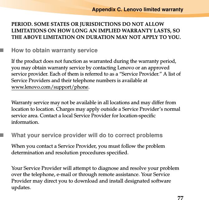 Appendix C. Lenovo limited warranty77PERIOD. SOME STATES OR JURISDICTIONS DO NOT ALLOW LIMITATIONS ON HOW LONG AN IMPLIED WARRANTY LASTS, SO THE ABOVE LIMITATION ON DURATION MAY NOT APPLY TO YOU.How to obtain warranty serviceIf the product does not function as warranted during the warranty period, you may obtain warranty service by contacting Lenovo or an approved service provider. Each of them is referred to as a “Service Provider.” A list of Service Providers and their telephone numbers is available at www.lenovo.com/support/phone.Warranty service may not be available in all locations and may differ from location to location. Charges may apply outside a Service Provider’s normal service area. Contact a local Service Provider for location-specific information.What your service provider will do to correct problemsWhen you contact a Service Provider, you must follow the problem determination and resolution procedures specified.Your Service Provider will attempt to diagnose and resolve your problem over the telephone, e-mail or through remote assistance. Your Service Provider may direct you to download and install designated software updates.