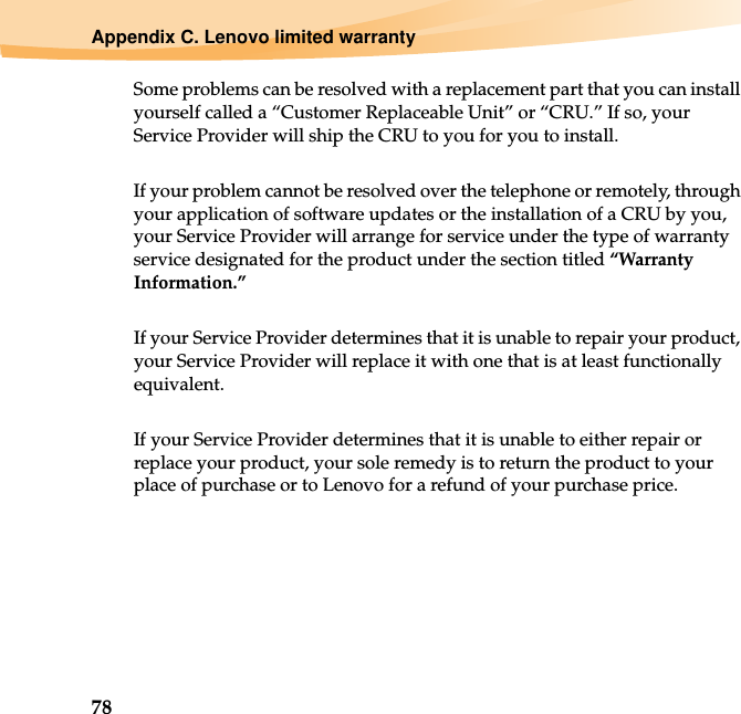 78Appendix C. Lenovo limited warrantySome problems can be resolved with a replacement part that you can install yourself called a “Customer Replaceable Unit” or “CRU.” If so, your Service Provider will ship the CRU to you for you to install.If your problem cannot be resolved over the telephone or remotely, through your application of software updates or the installation of a CRU by you, your Service Provider will arrange for service under the type of warranty service designated for the product under the section titled “Warranty Information.”If your Service Provider determines that it is unable to repair your product, your Service Provider will replace it with one that is at least functionally equivalent.If your Service Provider determines that it is unable to either repair or replace your product, your sole remedy is to return the product to your place of purchase or to Lenovo for a refund of your purchase price.