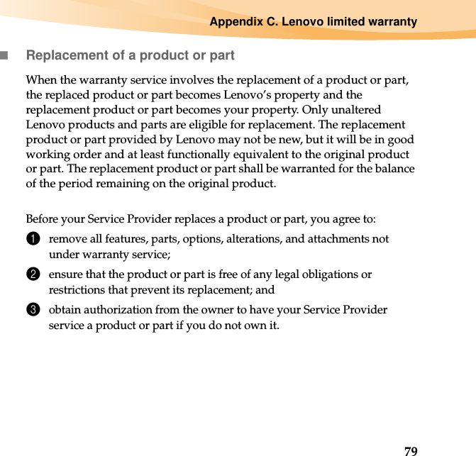 Appendix C. Lenovo limited warranty79Replacement of a product or partWhen the warranty service involves the replacement of a product or part, the replaced product or part becomes Lenovo’s property and the replacement product or part becomes your property. Only unaltered Lenovo products and parts are eligible for replacement. The replacement product or part provided by Lenovo may not be new, but it will be in good working order and at least functionally equivalent to the original product or part. The replacement product or part shall be warranted for the balance of the period remaining on the original product.Before your Service Provider replaces a product or part, you agree to:1remove all features, parts, options, alterations, and attachments not under warranty service;2ensure that the product or part is free of any legal obligations or restrictions that prevent its replacement; and3obtain authorization from the owner to have your Service Provider service a product or part if you do not own it.