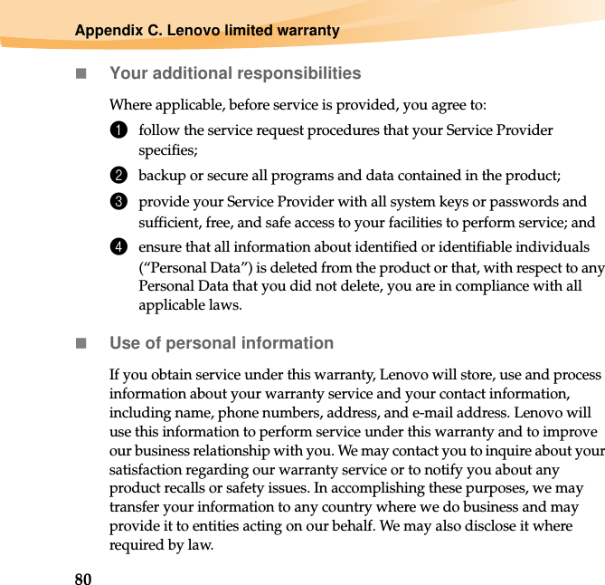 80Appendix C. Lenovo limited warrantyYour additional responsibilitiesWhere applicable, before service is provided, you agree to:1follow the service request procedures that your Service Provider specifies;2backup or secure all programs and data contained in the product;3provide your Service Provider with all system keys or passwords and sufficient, free, and safe access to your facilities to perform service; and4ensure that all information about identified or identifiable individuals (“Personal Data”) is deleted from the product or that, with respect to any Personal Data that you did not delete, you are in compliance with all applicable laws.Use of personal informationIf you obtain service under this warranty, Lenovo will store, use and process information about your warranty service and your contact information, including name, phone numbers, address, and e-mail address. Lenovo will use this information to perform service under this warranty and to improve our business relationship with you. We may contact you to inquire about your satisfaction regarding our warranty service or to notify you about any product recalls or safety issues. In accomplishing these purposes, we may transfer your information to any country where we do business and may provide it to entities acting on our behalf. We may also disclose it where required by law.