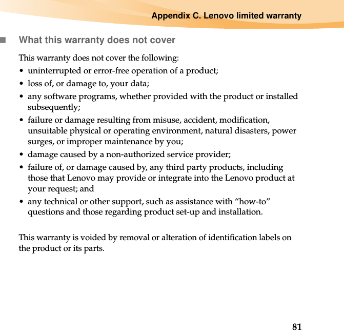 Appendix C. Lenovo limited warranty81What this warranty does not coverThis warranty does not cover the following:• uninterrupted or error-free operation of a product;• loss of, or damage to, your data;• any software programs, whether provided with the product or installed subsequently;• failure or damage resulting from misuse, accident, modification, unsuitable physical or operating environment, natural disasters, power surges, or improper maintenance by you;• damage caused by a non-authorized service provider;• failure of, or damage caused by, any third party products, including those that Lenovo may provide or integrate into the Lenovo product at your request; and• any technical or other support, such as assistance with “how-to” questions and those regarding product set-up and installation.This warranty is voided by removal or alteration of identification labels on the product or its parts.