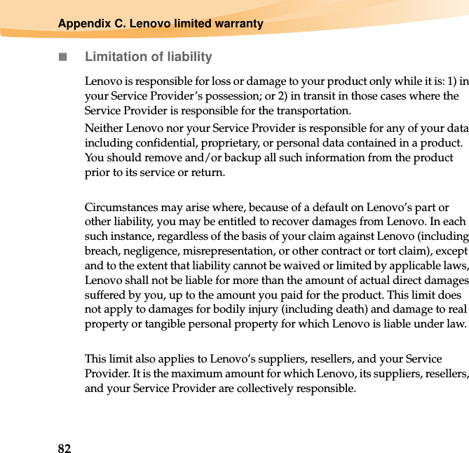 82Appendix C. Lenovo limited warrantyLimitation of liabilityLenovo is responsible for loss or damage to your product only while it is: 1) in your Service Provider’s possession; or 2) in transit in those cases where the Service Provider is responsible for the transportation.Neither Lenovo nor your Service Provider is responsible for any of your data including confidential, proprietary, or personal data contained in a product. You should remove and/or backup all such information from the product prior to its service or return.Circumstances may arise where, because of a default on Lenovo’s part or other liability, you may be entitled to recover damages from Lenovo. In each such instance, regardless of the basis of your claim against Lenovo (including breach, negligence, misrepresentation, or other contract or tort claim), except and to the extent that liability cannot be waived or limited by applicable laws, Lenovo shall not be liable for more than the amount of actual direct damages suffered by you, up to the amount you paid for the product. This limit does not apply to damages for bodily injury (including death) and damage to real property or tangible personal property for which Lenovo is liable under law.This limit also applies to Lenovo’s suppliers, resellers, and your Service Provider. It is the maximum amount for which Lenovo, its suppliers, resellers, and your Service Provider are collectively responsible.