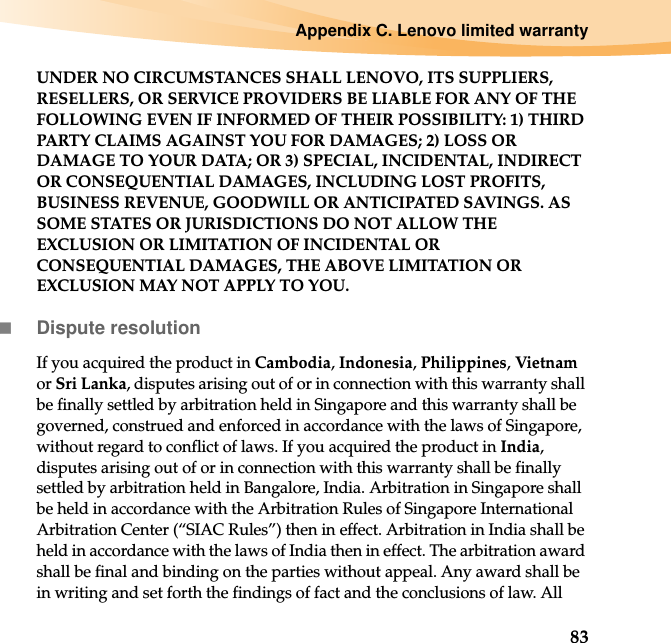 Appendix C. Lenovo limited warranty83UNDER NO CIRCUMSTANCES SHALL LENOVO, ITS SUPPLIERS, RESELLERS, OR SERVICE PROVIDERS BE LIABLE FOR ANY OF THE FOLLOWING EVEN IF INFORMED OF THEIR POSSIBILITY: 1) THIRD PARTY CLAIMS AGAINST YOU FOR DAMAGES; 2) LOSS OR DAMAGE TO YOUR DATA; OR 3) SPECIAL, INCIDENTAL, INDIRECT OR CONSEQUENTIAL DAMAGES, INCLUDING LOST PROFITS, BUSINESS REVENUE, GOODWILL OR ANTICIPATED SAVINGS. AS SOME STATES OR JURISDICTIONS DO NOT ALLOW THE EXCLUSION OR LIMITATION OF INCIDENTAL OR CONSEQUENTIAL DAMAGES, THE ABOVE LIMITATION OR EXCLUSION MAY NOT APPLY TO YOU.Dispute resolutionIf you acquired the product in Cambodia, Indonesia, Philippines, Vietnam or Sri Lanka, disputes arising out of or in connection with this warranty shall be finally settled by arbitration held in Singapore and this warranty shall be governed, construed and enforced in accordance with the laws of Singapore, without regard to conflict of laws. If you acquired the product in India, disputes arising out of or in connection with this warranty shall be finally settled by arbitration held in Bangalore, India. Arbitration in Singapore shall be held in accordance with the Arbitration Rules of Singapore International Arbitration Center (“SIAC Rules”) then in effect. Arbitration in India shall be held in accordance with the laws of India then in effect. The arbitration award shall be final and binding on the parties without appeal. Any award shall be in writing and set forth the findings of fact and the conclusions of law. All 