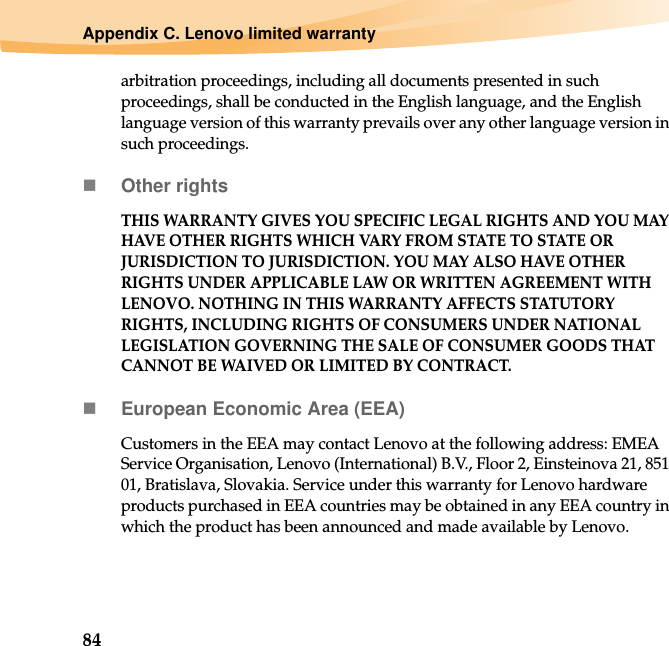 84Appendix C. Lenovo limited warrantyarbitration proceedings, including all documents presented in such proceedings, shall be conducted in the English language, and the English language version of this warranty prevails over any other language version in such proceedings.Other rightsTHIS WARRANTY GIVES YOU SPECIFIC LEGAL RIGHTS AND YOU MAY HAVE OTHER RIGHTS WHICH VARY FROM STATE TO STATE OR JURISDICTION TO JURISDICTION. YOU MAY ALSO HAVE OTHER RIGHTS UNDER APPLICABLE LAW OR WRITTEN AGREEMENT WITH LENOVO. NOTHING IN THIS WARRANTY AFFECTS STATUTORY RIGHTS, INCLUDING RIGHTS OF CONSUMERS UNDER NATIONAL LEGISLATION GOVERNING THE SALE OF CONSUMER GOODS THAT CANNOT BE WAIVED OR LIMITED BY CONTRACT.European Economic Area (EEA)Customers in the EEA may contact Lenovo at the following address: EMEA Service Organisation, Lenovo (International) B.V., Floor 2, Einsteinova 21, 851 01, Bratislava, Slovakia. Service under this warranty for Lenovo hardware products purchased in EEA countries may be obtained in any EEA country in which the product has been announced and made available by Lenovo.