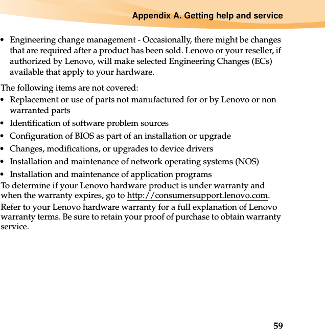 Appendix A. Getting help and service59• Engineering change management - Occasionally, there might be changes that are required after a product has been sold. Lenovo or your reseller, if authorized by Lenovo, will make selected Engineering Changes (ECs) available that apply to your hardware.The following items are not covered:• Replacement or use of parts not manufactured for or by Lenovo or non warranted parts• Identification of software problem sources• Configuration of BIOS as part of an installation or upgrade• Changes, modifications, or upgrades to device drivers• Installation and maintenance of network operating systems (NOS)• Installation and maintenance of application programsTo determine if your Lenovo hardware product is under warranty and when the warranty expires, go to http://consumersupport.lenovo.com.Refer to your Lenovo hardware warranty for a full explanation of Lenovo warranty terms. Be sure to retain your proof of purchase to obtain warranty service.