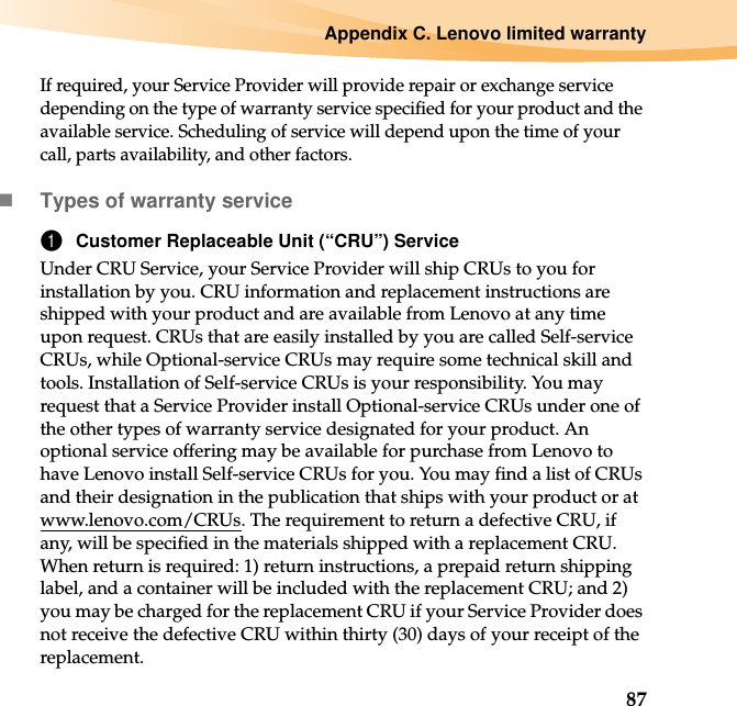 Appendix C. Lenovo limited warranty87If required, your Service Provider will provide repair or exchange service depending on the type of warranty service specified for your product and the available service. Scheduling of service will depend upon the time of your call, parts availability, and other factors.Types of warranty service1Customer Replaceable Unit (“CRU”) ServiceUnder CRU Service, your Service Provider will ship CRUs to you for installation by you. CRU information and replacement instructions are shipped with your product and are available from Lenovo at any time upon request. CRUs that are easily installed by you are called Self-service CRUs, while Optional-service CRUs may require some technical skill and tools. Installation of Self-service CRUs is your responsibility. You may request that a Service Provider install Optional-service CRUs under one of the other types of warranty service designated for your product. An optional service offering may be available for purchase from Lenovo to have Lenovo install Self-service CRUs for you. You may find a list of CRUs and their designation in the publication that ships with your product or at www.lenovo.com/CRUs. The requirement to return a defective CRU, if any, will be specified in the materials shipped with a replacement CRU. When return is required: 1) return instructions, a prepaid return shipping label, and a container will be included with the replacement CRU; and 2) you may be charged for the replacement CRU if your Service Provider does not receive the defective CRU within thirty (30) days of your receipt of the replacement.