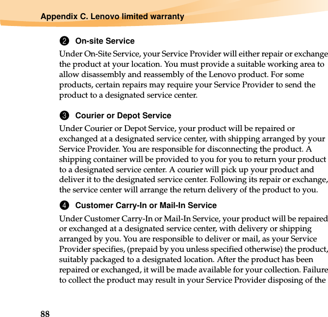 88Appendix C. Lenovo limited warranty2On-site ServiceUnder On-Site Service, your Service Provider will either repair or exchange the product at your location. You must provide a suitable working area to allow disassembly and reassembly of the Lenovo product. For some products, certain repairs may require your Service Provider to send the product to a designated service center.3Courier or Depot ServiceUnder Courier or Depot Service, your product will be repaired or exchanged at a designated service center, with shipping arranged by your Service Provider. You are responsible for disconnecting the product. A shipping container will be provided to you for you to return your product to a designated service center. A courier will pick up your product and deliver it to the designated service center. Following its repair or exchange, the service center will arrange the return delivery of the product to you.4Customer Carry-In or Mail-In ServiceUnder Customer Carry-In or Mail-In Service, your product will be repaired or exchanged at a designated service center, with delivery or shipping arranged by you. You are responsible to deliver or mail, as your Service Provider specifies, (prepaid by you unless specified otherwise) the product, suitably packaged to a designated location. After the product has been repaired or exchanged, it will be made available for your collection. Failure to collect the product may result in your Service Provider disposing of the 