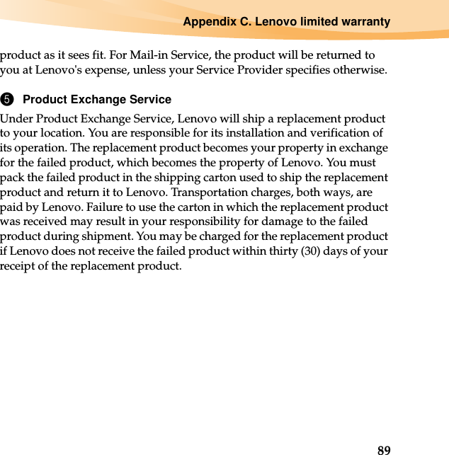 Appendix C. Lenovo limited warranty89product as it sees fit. For Mail-in Service, the product will be returned to you at Lenovo&apos;s expense, unless your Service Provider specifies otherwise.5Product Exchange ServiceUnder Product Exchange Service, Lenovo will ship a replacement product to your location. You are responsible for its installation and verification of its operation. The replacement product becomes your property in exchange for the failed product, which becomes the property of Lenovo. You must pack the failed product in the shipping carton used to ship the replacement product and return it to Lenovo. Transportation charges, both ways, are paid by Lenovo. Failure to use the carton in which the replacement product was received may result in your responsibility for damage to the failed product during shipment. You may be charged for the replacement product if Lenovo does not receive the failed product within thirty (30) days of your receipt of the replacement product.