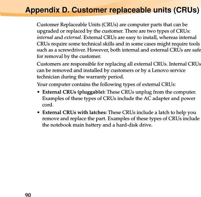 90Appendix D. Customer replaceable units (CRUs)Customer Replaceable Units (CRUs) are computer parts that can be upgraded or replaced by the customer. There are two types of CRUs: internal and external. External CRUs are easy to install, whereas internal CRUs require some technical skills and in some cases might require tools such as a screwdriver. However, both internal and external CRUs are safe for removal by the customer.Customers are responsible for replacing all external CRUs. Internal CRUs can be removed and installed by customers or by a Lenovo service technician during the warranty period.Your computer contains the following types of external CRUs:•External CRUs (pluggable): These CRUs unplug from the computer. Examples of these types of CRUs include the AC adapter and power cord.•External CRUs with latches: These CRUs include a latch to help you remove and replace the part. Examples of these types of CRUs include the notebook main battery and a hard-disk drive.