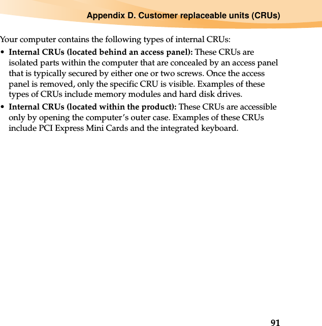 Appendix D. Customer replaceable units (CRUs)91Your computer contains the following types of internal CRUs:•Internal CRUs (located behind an access panel): These CRUs are isolated parts within the computer that are concealed by an access panel that is typically secured by either one or two screws. Once the access panel is removed, only the specific CRU is visible. Examples of these types of CRUs include memory modules and hard disk drives.•Internal CRUs (located within the product): These CRUs are accessible only by opening the computer’s outer case. Examples of these CRUs include PCI Express Mini Cards and the integrated keyboard.