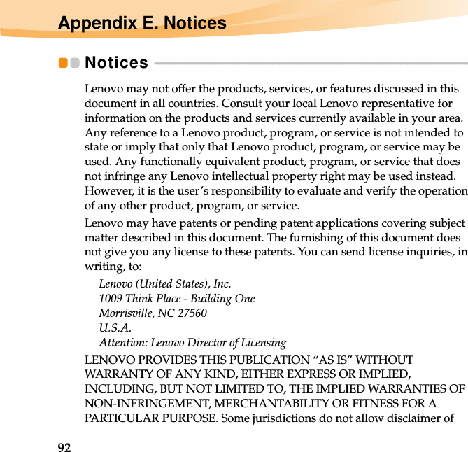 92Appendix E. NoticesNotices  - - - - - - - - - - - - - - - - - - - - - - - - - - - - - - - - - - - - - - - - - - - - - - - - - - - - - - - - - - - - - - - - - - - - - - - - - - - - - - - - - - - - - - - - - - - - - - Lenovo may not offer the products, services, or features discussed in this document in all countries. Consult your local Lenovo representative for information on the products and services currently available in your area. Any reference to a Lenovo product, program, or service is not intended to state or imply that only that Lenovo product, program, or service may be used. Any functionally equivalent product, program, or service that does not infringe any Lenovo intellectual property right may be used instead. However, it is the user’s responsibility to evaluate and verify the operation of any other product, program, or service.Lenovo may have patents or pending patent applications covering subject matter described in this document. The furnishing of this document does not give you any license to these patents. You can send license inquiries, in writing, to:Lenovo (United States), Inc. 1009 Think Place - Building One Morrisville, NC 27560 U.S.A. Attention: Lenovo Director of LicensingLENOVO PROVIDES THIS PUBLICATION “AS IS” WITHOUT WARRANTY OF ANY KIND, EITHER EXPRESS OR IMPLIED, INCLUDING, BUT NOT LIMITED TO, THE IMPLIED WARRANTIES OF NON-INFRINGEMENT, MERCHANTABILITY OR FITNESS FOR A PARTICULAR PURPOSE. Some jurisdictions do not allow disclaimer of 