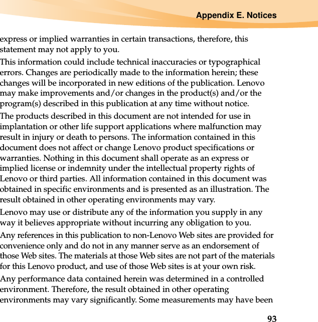 Appendix E. Notices93express or implied warranties in certain transactions, therefore, this statement may not apply to you.This information could include technical inaccuracies or typographical errors. Changes are periodically made to the information herein; these changes will be incorporated in new editions of the publication. Lenovo may make improvements and/or changes in the product(s) and/or the program(s) described in this publication at any time without notice.The products described in this document are not intended for use in implantation or other life support applications where malfunction may result in injury or death to persons. The information contained in this document does not affect or change Lenovo product specifications or warranties. Nothing in this document shall operate as an express or implied license or indemnity under the intellectual property rights of Lenovo or third parties. All information contained in this document was obtained in specific environments and is presented as an illustration. The result obtained in other operating environments may vary.Lenovo may use or distribute any of the information you supply in any way it believes appropriate without incurring any obligation to you.Any references in this publication to non-Lenovo Web sites are provided for convenience only and do not in any manner serve as an endorsement of those Web sites. The materials at those Web sites are not part of the materials for this Lenovo product, and use of those Web sites is at your own risk.Any performance data contained herein was determined in a controlled environment. Therefore, the result obtained in other operating environments may vary significantly. Some measurements may have been 