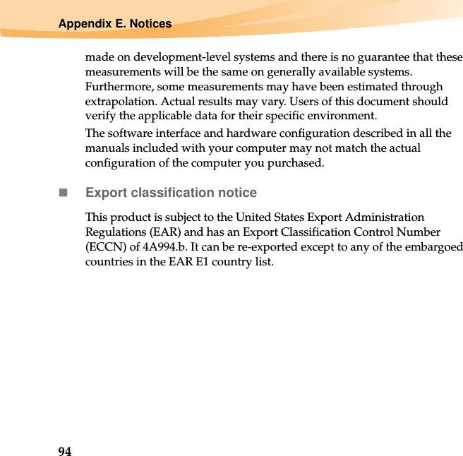 94Appendix E. Noticesmade on development-level systems and there is no guarantee that these measurements will be the same on generally available systems. Furthermore, some measurements may have been estimated through extrapolation. Actual results may vary. Users of this document should verify the applicable data for their specific environment.The software interface and hardware configuration described in all the manuals included with your computer may not match the actual configuration of the computer you purchased.Export classification noticeThis product is subject to the United States Export Administration Regulations (EAR) and has an Export Classification Control Number (ECCN) of 4A994.b. It can be re-exported except to any of the embargoed countries in the EAR E1 country list.