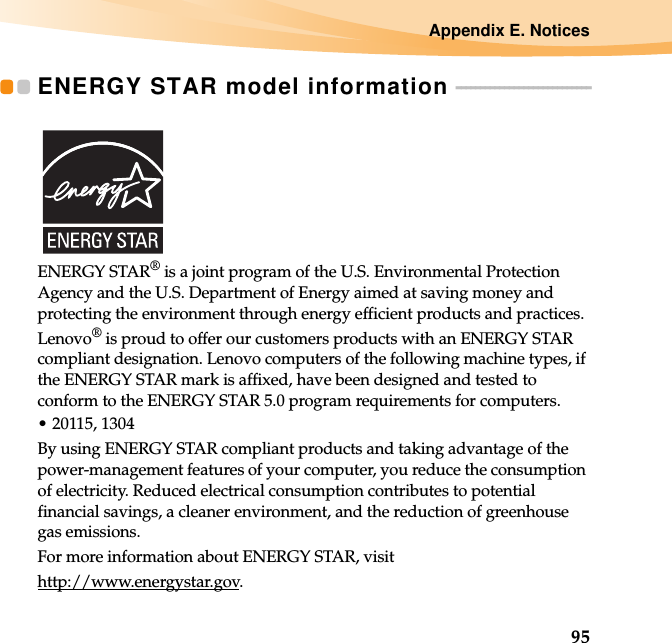 Appendix E. Notices95ENERGY STAR model information  - - - - - - - - - - - - - - - - - - - - - - - - - - - -ENERGY STAR® is a joint program of the U.S. Environmental Protection Agency and the U.S. Department of Energy aimed at saving money and protecting the environment through energy efficient products and practices.Lenovo® is proud to offer our customers products with an ENERGY STAR compliant designation. Lenovo computers of the following machine types, if the ENERGY STAR mark is affixed, have been designed and tested to conform to the ENERGY STAR 5.0 program requirements for computers.• 20115, 1304By using ENERGY STAR compliant products and taking advantage of the power-management features of your computer, you reduce the consumption of electricity. Reduced electrical consumption contributes to potential financial savings, a cleaner environment, and the reduction of greenhouse gas emissions.For more information about ENERGY STAR, visithttp://www.energystar.gov.