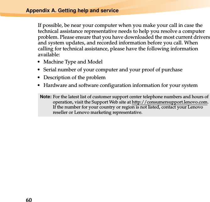 60Appendix A. Getting help and serviceIf possible, be near your computer when you make your call in case the technical assistance representative needs to help you resolve a computer problem. Please ensure that you have downloaded the most current drivers and system updates, and recorded information before you call. When calling for technical assistance, please have the following information available:• Machine Type and Model• Serial number of your computer and your proof of purchase• Description of the problem• Hardware and software configuration information for your systemNote: For the latest list of customer support center telephone numbers and hours of operation, visit the Support Web site at http://consumersupport.lenovo.com. If the number for your country or region is not listed, contact your Lenovo reseller or Lenovo marketing representative.