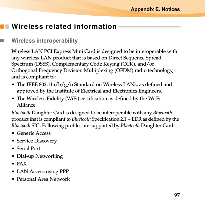 Appendix E. Notices97Wireless related information - - - - - - - - - - - - - - - - - - - - - - - - - - - - - - - - - - - - - - - - - -Wireless interoperabilityWireless LAN PCI Express Mini Card is designed to be interoperable with any wireless LAN product that is based on Direct Sequence Spread Spectrum (DSSS), Complementary Code Keying (CCK), and/or Orthogonal Frequency Division Multiplexing (OFDM) radio technology, and is compliant to:• The IEEE 802.11a/b/g/n Standard on Wireless LANs, as defined and approved by the Institute of Electrical and Electronics Engineers.• The Wireless Fidelity (WiFi) certification as defined by the Wi-Fi Alliance.Bluetooth Daughter Card is designed to be interoperable with any Bluetooth product that is compliant to Bluetooth Specification 2.1 + EDR as defined by the Bluetooth SIG. Following profiles are supported by Bluetooth Daughter Card:• Generic Access• Service Discovery• Serial Port• Dial-up Networking•FAX • LAN Access using PPP• Personal Area Network 