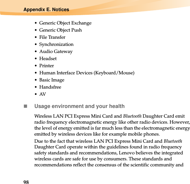 98Appendix E. Notices• Generic Object Exchange• Generic Object Push• File Transfer•Synchronization•Audio Gateway•Headset •Printer• Human Interface Devices (Keyboard/Mouse)• Basic Image•Handsfree•AVUsage environment and your healthWireless LAN PCI Express Mini Card and Bluetooth Daughter Card emit radio frequency electromagnetic energy like other radio devices. However, the level of energy emitted is far much less than the electromagnetic energy emitted by wireless devices like for example mobile phones.Due to the fact that wireless LAN PCI Express Mini Card and Bluetooth Daughter Card operate within the guidelines found in radio frequency safety standards and recommendations, Lenovo believes the integrated wireless cards are safe for use by consumers. These standards and recommendations reflect the consensus of the scientific community and 