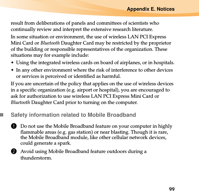 Appendix E. Notices99result from deliberations of panels and committees of scientists who continually review and interpret the extensive research literature.In some situation or environment, the use of wireless LAN PCI Express Mini Card or Bluetooth Daughter Card may be restricted by the proprietor of the building or responsible representatives of the organization. These situations may for example include:• Using the integrated wireless cards on board of airplanes, or in hospitals.• In any other environment where the risk of interference to other devices or services is perceived or identified as harmful.If you are uncertain of the policy that applies on the use of wireless devices in a specific organization (e.g. airport or hospital), you are encouraged to ask for authorization to use wireless LAN PCI Express Mini Card or Bluetooth Daughter Card prior to turning on the computer.Safety information related to Mobile Broadband1Do not use the Mobile Broadband feature on your computer in highly flammable areas (e.g. gas station) or near blasting. Though it is rare, the Mobile Broadband module, like other cellular network devices, could generate a spark. 2Avoid using Mobile Broadband feature outdoors during a thunderstorm. 