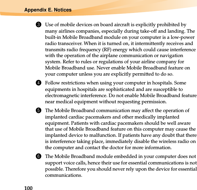 100Appendix E. Notices3Use of mobile devices on board aircraft is explicitly prohibited by many airlines companies, especially during take-off and landing. The built-in Mobile Broadband module on your computer is a low-power radio transceiver. When it is turned on, it intermittently receives and transmits radio frequency (RF) energy which could cause interference with the operation of the airplane communication or navigation system. Refer to rules or regulations of your airline company for Mobile Broadband use. Never enable Mobile Broadband feature on your computer unless you are explicitly permitted to do so. 4Follow restrictions when using your computer in hospitals. Some equipments in hospitals are sophisticated and are susceptible to electromagnetic interference. Do not enable Mobile Broadband feature near medical equipment without requesting permission.5The Mobile Broadband communication may affect the operation of implanted cardiac pacemakers and other medically implanted equipment. Patients with cardiac pacemakers should be well aware that use of Mobile Broadband feature on this computer may cause the implanted device to malfunction. If patients have any doubt that there is interference taking place, immediately disable the wireless radio on the computer and contact the doctor for more information. 6The Mobile Broadband module embedded in your computer does not support voice calls, hence their use for essential communications is not possible. Therefore you should never rely upon the device for essential communications.