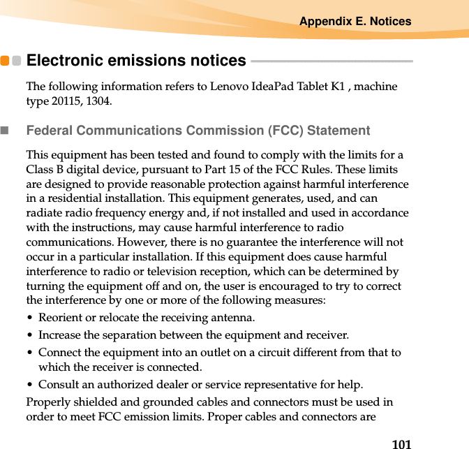 Appendix E. Notices101Electronic emissions notices  - - - - - - - - - - - - - - - - - - - - - - - - - - - - - - - - - - - - - - - - - - - - - - - -The following information refers to Lenovo IdeaPad Tablet K1 , machine type 20115, 1304.Federal Communications Commission (FCC) StatementThis equipment has been tested and found to comply with the limits for a Class B digital device, pursuant to Part 15 of the FCC Rules. These limits are designed to provide reasonable protection against harmful interference in a residential installation. This equipment generates, used, and can radiate radio frequency energy and, if not installed and used in accordance with the instructions, may cause harmful interference to radio communications. However, there is no guarantee the interference will not occur in a particular installation. If this equipment does cause harmful interference to radio or television reception, which can be determined by turning the equipment off and on, the user is encouraged to try to correct the interference by one or more of the following measures:• Reorient or relocate the receiving antenna.• Increase the separation between the equipment and receiver.• Connect the equipment into an outlet on a circuit different from that to which the receiver is connected.• Consult an authorized dealer or service representative for help.Properly shielded and grounded cables and connectors must be used in order to meet FCC emission limits. Proper cables and connectors are 