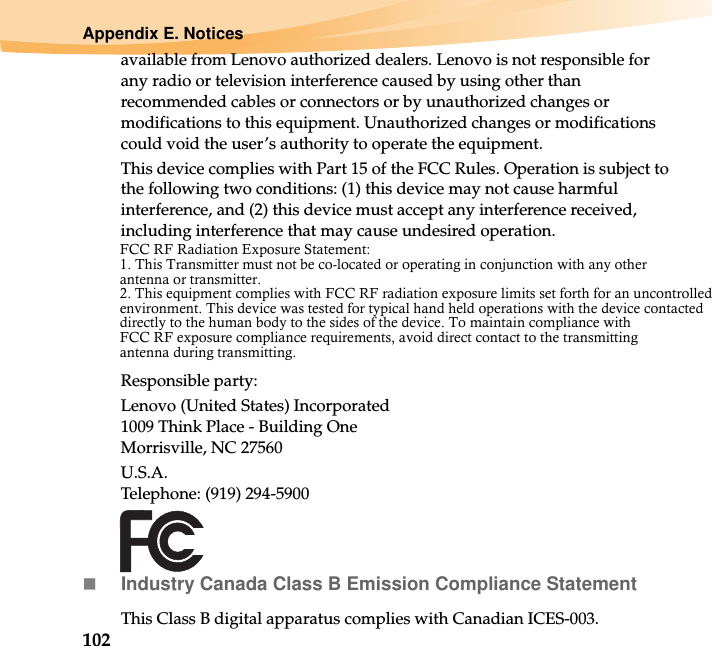 102Appendix E. Noticesavailable from Lenovo authorized dealers. Lenovo is not responsible for any radio or television interference caused by using other than recommended cables or connectors or by unauthorized changes or modifications to this equipment. Unauthorized changes or modifications could void the user’s authority to operate the equipment.This device complies with Part 15 of the FCC Rules. Operation is subject to the following two conditions: (1) this device may not cause harmful interference, and (2) this device must accept any interference received, including interference that may cause undesired operation.Responsible party:Lenovo (United States) Incorporated 1009 Think Place - Building One Morrisville, NC 27560U.S.A. Telephone: (919) 294-5900Industry Canada Class B Emission Compliance StatementThis Class B digital apparatus complies with Canadian ICES-003.FCC RF Radiation Exposure Statement: 1. This Transmitter must not be co-located or operating in conjunction with any other   antenna or transmitter. 2. This equipment complies with FCC RF radiation exposure limits set forth for an uncontrolled environment. This device was tested for typical hand held operations with the device contacted directly to the human body to the sides of the device. To maintain compliance with   FCC RF exposure compliance requirements, avoid direct contact to the transmitting   antenna during transmitting.  