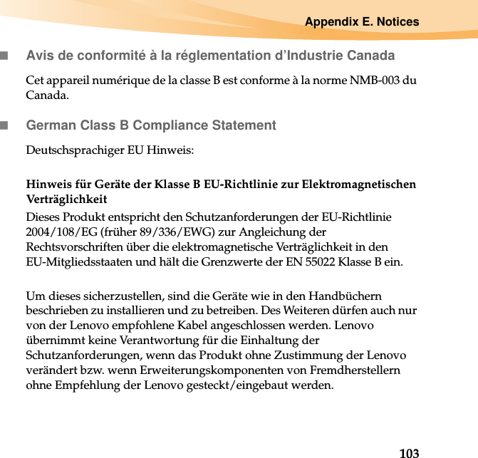 Appendix E. Notices103Avis de conformité à la réglementation d’Industrie CanadaCet appareil numérique de la classe B est conforme à la norme NMB-003 du Canada.German Class B Compliance StatementDeutschsprachiger EU Hinweis: Hinweis für Geräte der Klasse B EU-Richtlinie zur Elektromagnetischen VerträglichkeitDieses Produkt entspricht den Schutzanforderungen der EU-Richtlinie 2004/108/EG (früher 89/336/EWG) zur Angleichung der Rechtsvorschriften über die elektromagnetische Verträglichkeit in den EU-Mitgliedsstaaten und hält die Grenzwerte der EN 55022 Klasse B ein. Um dieses sicherzustellen, sind die Geräte wie in den Handbüchern beschrieben zu installieren und zu betreiben. Des Weiteren dürfen auch nur von der Lenovo empfohlene Kabel angeschlossen werden. Lenovo übernimmt keine Verantwortung für die Einhaltung der Schutzanforderungen, wenn das Produkt ohne Zustimmung der Lenovo verändert bzw. wenn Erweiterungskomponenten von Fremdherstellern ohne Empfehlung der Lenovo gesteckt/eingebaut werden.