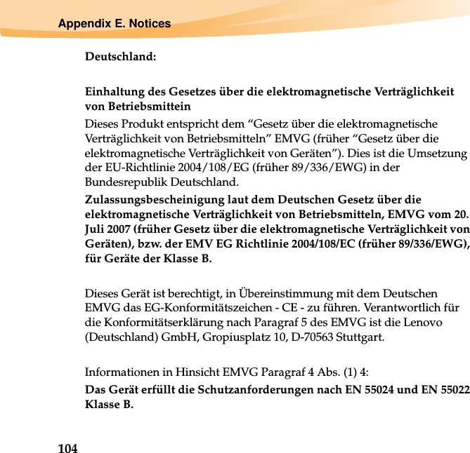 104Appendix E. NoticesDeutschland: Einhaltung des Gesetzes über die elektromagnetische Verträglichkeit von Betriebsmittein Dieses Produkt entspricht dem “Gesetz über die elektromagnetische Verträglichkeit von Betriebsmitteln” EMVG (früher “Gesetz über die elektromagnetische Verträglichkeit von Geräten”). Dies ist die Umsetzung der EU-Richtlinie 2004/108/EG (früher 89/336/EWG) in der Bundesrepublik Deutschland. Zulassungsbescheinigung laut dem Deutschen Gesetz über die elektromagnetische Verträglichkeit von Betriebsmitteln, EMVG vom 20. Juli 2007 (früher Gesetz über die elektromagnetische Verträglichkeit von Geräten), bzw. der EMV EG Richtlinie 2004/108/EC (früher 89/336/EWG), für Geräte der Klasse B. Dieses Gerät ist berechtigt, in Übereinstimmung mit dem Deutschen EMVG das EG-Konformitätszeichen - CE - zu führen. Verantwortlich für die Konformitätserklärung nach Paragraf 5 des EMVG ist die Lenovo (Deutschland) GmbH, Gropiusplatz 10, D-70563 Stuttgart. Informationen in Hinsicht EMVG Paragraf 4 Abs. (1) 4: Das Gerät erfüllt die Schutzanforderungen nach EN 55024 und EN 55022 Klasse B.