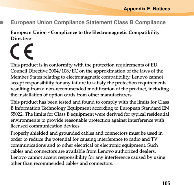 Appendix E. Notices105European Union Compliance Statement Class B ComplianceEuropean Union - Compliance to the Electromagnetic Compatibility DirectiveThis product is in conformity with the protection requirements of EU Council Directive 2004/108/EC on the approximation of the laws of the Member States relating to electromagnetic compatibility. Lenovo cannot accept responsibility for any failure to satisfy the protection requirements resulting from a non-recommended modification of the product, including the installation of option cards from other manufacturers. This product has been tested and found to comply with the limits for Class B Information Technology Equipment according to European Standard EN 55022. The limits for Class B equipment were derived for typical residential environments to provide reasonable protection against interference with licensed communication devices.Properly shielded and grounded cables and connectors must be used in order to reduce the potential for causing interference to radio and TV communications and to other electrical or electronic equipment. Such cables and connectors are available from Lenovo authorized dealers. Lenovo cannot accept responsibility for any interference caused by using other than recommended cables and connectors.