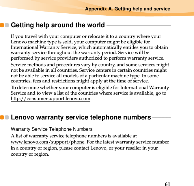 Appendix A. Getting help and service61Getting help around the world  - - - - - - - - - - - - - - - - - - - - - - - - - - - - - - - - - - - - - - - - - - - - - -If you travel with your computer or relocate it to a country where your Lenovo machine type is sold, your computer might be eligible for International Warranty Service, which automatically entitles you to obtain warranty service throughout the warranty period. Service will be performed by service providers authorized to perform warranty service.Service methods and procedures vary by country, and some services might not be available in all countries. Service centers in certain countries might not be able to service all models of a particular machine type. In some countries, fees and restrictions might apply at the time of service.To determine whether your computer is eligible for International Warranty Service and to view a list of the countries where service is available, go to http://consumersupport.lenovo.com.Lenovo warranty service telephone numbers - - - - - - - - - - - - -Warranty Service Telephone NumbersA list of warranty service telephone numbers is available at www.lenovo.com/support/phone. For the latest warranty service number in a country or region, please contact Lenovo, or your reseller in your country or region.