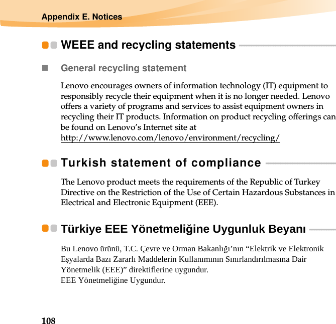 108Appendix E. NoticesWEEE and recycling statements  - - - - - - - - - - - - - - - - - - - - - - - - - - - - - - - - - - - - - - - - - General recycling statementLenovo encourages owners of information technology (IT) equipment to responsibly recycle their equipment when it is no longer needed. Lenovo offers a variety of programs and services to assist equipment owners in recycling their IT products. Information on product recycling offerings can be found on Lenovo’s Internet site at http://www.lenovo.com/lenovo/environment/recycling/Turkish statement of compliance  - - - - - - - - - - - - - - - - - - - - - - - - - - - - - - The Lenovo product meets the requirements of the Republic of Turkey Directive on the Restriction of the Use of Certain Hazardous Substances in Electrical and Electronic Equipment (EEE).Türkiye EEE Yönetmeliğine Uygunluk Beyanı   - - - - - - - - - - - - Bu Lenovo ürünü, T.C. Çevre ve Orman Bakanlığı’nın “Elektrik ve Elektronik Eşyalarda Bazı Zararlı Maddelerin Kullanımının Sınırlandırılmasına Dair Yönetmelik (EEE)” direktiflerine uygundur. EEE Yönetmeliğine Uygundur.