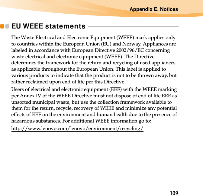 Appendix E. Notices109EU WEEE statements  - - - - - - - - - - - - - - - - - - - - - - - - - - - - - - - - - - - - - - - - - - - - - - - - - - - - - - - - - - - - - -The Waste Electrical and Electronic Equipment (WEEE) mark applies only to countries within the European Union (EU) and Norway. Appliances are labeled in accordance with European Directive 2002/96/EC concerning waste electrical and electronic equipment (WEEE). The Directive determines the framework for the return and recycling of used appliances as applicable throughout the European Union. This label is applied to various products to indicate that the product is not to be thrown away, but rather reclaimed upon end of life per this Directive.Users of electrical and electronic equipment (EEE) with the WEEE marking per Annex IV of the WEEE Directive must not dispose of end of life EEE as unsorted municipal waste, but use the collection framework available to them for the return, recycle, recovery of WEEE and minimize any potential effects of EEE on the environment and human health due to the presence of hazardous substances. For additional WEEE information go to: http://www.lenovo.com/lenovo/environment/recycling/