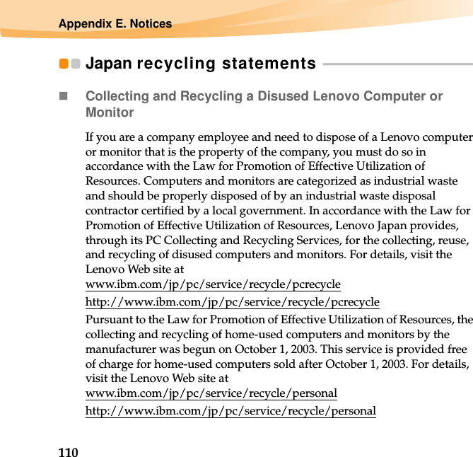 110Appendix E. NoticesJapan recycling statements  - - - - - - - - - - - - - - - - - - - - - - - - - - - - - - - - - - - - - - - - - - - - - Collecting and Recycling a Disused Lenovo Computer or MonitorIf you are a company employee and need to dispose of a Lenovo computer or monitor that is the property of the company, you must do so in accordance with the Law for Promotion of Effective Utilization of Resources. Computers and monitors are categorized as industrial waste and should be properly disposed of by an industrial waste disposal contractor certified by a local government. In accordance with the Law for Promotion of Effective Utilization of Resources, Lenovo Japan provides, through its PC Collecting and Recycling Services, for the collecting, reuse, and recycling of disused computers and monitors. For details, visit the Lenovo Web site at www.ibm.com/jp/pc/service/recycle/pcrecycle http://www.ibm.com/jp/pc/service/recycle/pcrecyclePursuant to the Law for Promotion of Effective Utilization of Resources, the collecting and recycling of home-used computers and monitors by the manufacturer was begun on October 1, 2003. This service is provided free of charge for home-used computers sold after October 1, 2003. For details, visit the Lenovo Web site at www.ibm.com/jp/pc/service/recycle/personalhttp://www.ibm.com/jp/pc/service/recycle/personal