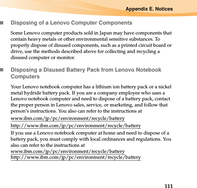 Appendix E. Notices111Disposing of a Lenovo Computer ComponentsSome Lenovo computer products sold in Japan may have components that contain heavy metals or other environmental sensitive substances. To properly dispose of disused components, such as a printed circuit board or drive, use the methods described above for collecting and recycling a disused computer or monitor.Disposing a Disused Battery Pack from Lenovo Notebook ComputersYour Lenovo notebook computer has a lithium ion battery pack or a nickel metal hydride battery pack. If you are a company employee who uses a Lenovo notebook computer and need to dispose of a battery pack, contact the proper person in Lenovo sales, service, or marketing, and follow that person’s instructions. You also can refer to the instructions at www.ibm.com/jp/pc/environment/recycle/batteryhttp://www.ibm.com/jp/pc/environment/recycle/batteryIf you use a Lenovo notebook computer at home and need to dispose of a battery pack, you must comply with local ordinances and regulations. You also can refer to the instructions at www.ibm.com/jp/pc/environment/recycle/battery http://www.ibm.com/jp/pc/environment/recycle/battery