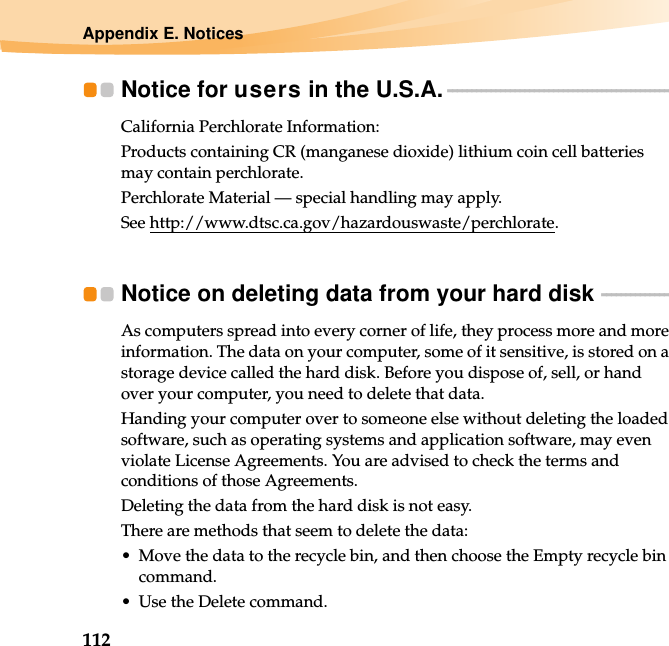 112Appendix E. NoticesNotice for users in the U.S.A. - - - - - - - - - - - - - - - - - - - - - - - - - - - - - - - - - - - - - - - - - - - - - - - California Perchlorate Information:Products containing CR (manganese dioxide) lithium coin cell batteries may contain perchlorate.Perchlorate Material — special handling may apply.See http://www.dtsc.ca.gov/hazardouswaste/perchlorate.Notice on deleting data from your hard disk  - - - - - - - - - - - - - - - As computers spread into every corner of life, they process more and more information. The data on your computer, some of it sensitive, is stored on a storage device called the hard disk. Before you dispose of, sell, or hand over your computer, you need to delete that data.Handing your computer over to someone else without deleting the loaded software, such as operating systems and application software, may even violate License Agreements. You are advised to check the terms and conditions of those Agreements.Deleting the data from the hard disk is not easy.There are methods that seem to delete the data:• Move the data to the recycle bin, and then choose the Empty recycle bin command.• Use the Delete command.