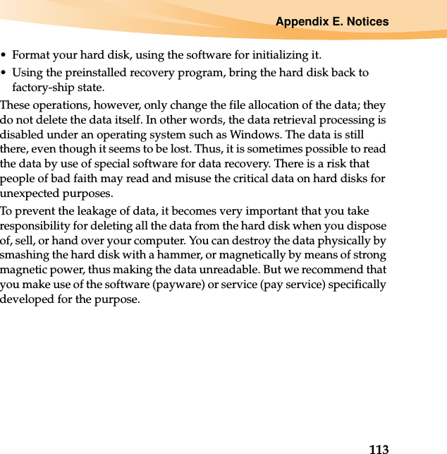 Appendix E. Notices113• Format your hard disk, using the software for initializing it.• Using the preinstalled recovery program, bring the hard disk back to factory-ship state.These operations, however, only change the file allocation of the data; they do not delete the data itself. In other words, the data retrieval processing is disabled under an operating system such as Windows. The data is still there, even though it seems to be lost. Thus, it is sometimes possible to read the data by use of special software for data recovery. There is a risk that people of bad faith may read and misuse the critical data on hard disks for unexpected purposes.To prevent the leakage of data, it becomes very important that you take responsibility for deleting all the data from the hard disk when you dispose of, sell, or hand over your computer. You can destroy the data physically by smashing the hard disk with a hammer, or magnetically by means of strong magnetic power, thus making the data unreadable. But we recommend that you make use of the software (payware) or service (pay service) specifically developed for the purpose.