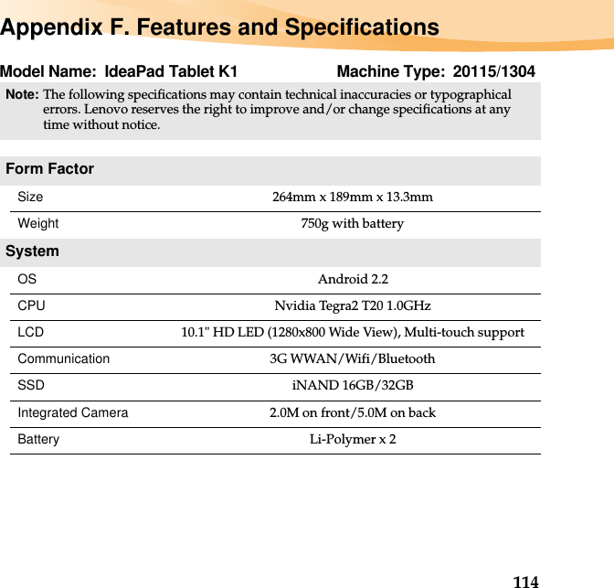 114Appendix F. Features and SpecificationsModel Name: IdeaPad Tablet K1 Machine Type: 20115/1304Note:The following specifications may contain technical inaccuracies or typographical errors. Lenovo reserves the right to improve and/or change specifications at any time without notice. Form FactorSize 264mm x 189mm x 13.3mmWeight 750g with batterySystemOS Android 2.2CPU Nvidia Tegra2 T20 1.0GHzLCD 10.1&quot; HD LED (1280x800 Wide View), Multi-touch supportCommunication 3G WWAN/Wifi/BluetoothSSD iNAND 16GB/32GBIntegrated Camera 2.0M on front/5.0M on backBattery Li-Polymer x 2