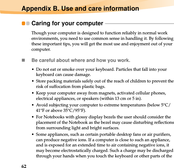 62Appendix B. Use and care informationCaring for your computer  - - - - - - - - - - - - - - - - - - - - - - - - - - - - - - - - - - - - - - - - - - - - - - - - - - - - - - - - Though your computer is designed to function reliably in normal work environments, you need to use common sense in handling it. By following these important tips, you will get the most use and enjoyment out of your computer.Be careful about where and how you work.• Do not eat or smoke over your keyboard. Particles that fall into your keyboard can cause damage.• Store packing materials safely out of the reach of children to prevent the risk of suffocation from plastic bags.• Keep your computer away from magnets, activated cellular phones, electrical appliances, or speakers (within 13 cm or 5 in).• Avoid subjecting your computer to extreme temperatures (below 5°C/41°F or above 35°C/95°F).• For Notebooks with glossy display bezels the user should consider the placement of the Notebook as the bezel may cause disturbing reflections from surrounding light and bright surfaces.• Some appliances, such as certain portable desktop fans or air purifiers, can produce negative ions. If a computer is close to such an appliance, and is exposed for an extended time to air containing negative ions, it may become electrostatically charged. Such a charge may be discharged through your hands when you touch the keyboard or other parts of the 