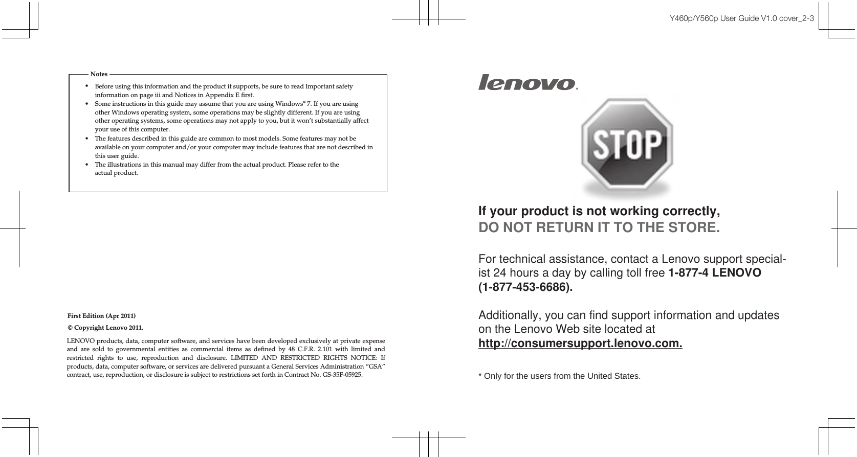 First Edition (Apr 2011)© Copyright Lenovo 2011.Y460p/Y560p User Guide V1.0 cover_2-3If your product is not working correctly, DO NOT RETURN IT TO THE STORE.For technical assistance, contact a Lenovo support special-ist 24 hours a day by calling toll free 1-877-4 LENOVO (1-877-453-6686).   Additionally, you can find support information and updates on the Lenovo Web site located at http://consumersupport.lenovo.com.* Only for the users from the United States.LENOVO products, data, computer software, and services have been developed exclusively at private expense and are sold to governmental entities as commercial items as defined by 48 C.F.R. 2.101 with limited and restricted rights to use, reproduction and disclosure. LIMITED AND RESTRICTED RIGHTS NOTICE: If products, data, computer software, or services are delivered pursuant a General Services Administration “GSA” contract, use, reproduction, or disclosure is subject to restrictions set forth in Contract No. GS-35F-05925.•Before using this information and the product it supports, be sure to read Important safety information on page iii and Notices in Appendix E first.•Some instructions in this guide may assume that you are using Windows® 7. If you are using other Windows operating system, some operations may be slightly different. If you are using other operating systems, some operations may not apply to you, but it won’t substantially affect your use of this computer.•The features described in this guide are common to most models. Some features may not beavailable on your computer and/or your computer may include features that are not described inthis user guide.•The illustrations in this manual may differ from the actual product. Please refer to theactual product.Notes