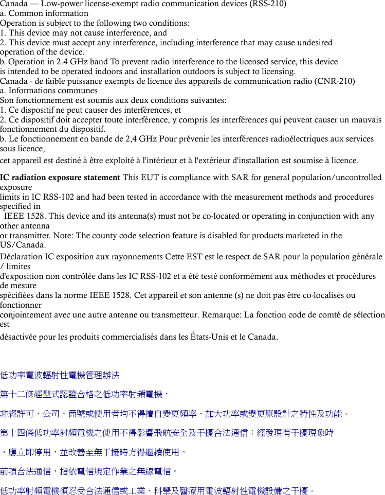 Canada — Low-power license-exempt radio communication devices (RSS-210) a. Common information Operation is subject to the following two conditions: 1. This device may not cause interference, and 2. This device must accept any interference, including interference that may cause undesired   operation of the device. b. Operation in 2.4 GHz band To prevent radio interference to the licensed service, this device   is intended to be operated indoors and installation outdoors is subject to licensing. Canada - de faible puissance exempts de licence des appareils de communication radio (CNR-210) a. Informations communes Son fonctionnement est soumis aux deux conditions suivantes: 1. Ce dispositif ne peut causer des interférences, et 2. Ce dispositif doit accepter toute interférence, y compris les interférences qui peuvent causer un mauvais   fonctionnement du dispositif. b. Le fonctionnement en bande de 2,4 GHz Pour prévenir les interférences radioélectriques aux services sous licence,   cet appareil est destiné à être exploité à l&apos;intérieur et à l&apos;extérieur d&apos;installation est soumise à licence.  IC radiation exposure statement This EUT is compliance with SAR for general population/uncontrolled exposure  limits in IC RSS-102 and had been tested in accordance with the measurement methods and procedures specified in   IEEE 1528. This device and its antenna(s) must not be co-located or operating in conjunction with any other antenna   or transmitter. Note: The county code selection feature is disabled for products marketed in the US/Canada. Déclaration IC exposition aux rayonnements Cette EST est le respect de SAR pour la population générale / limites   d&apos;exposition non contrôlée dans les IC RSS-102 et a été testé conformément aux méthodes et procédures de mesure   spécifiées dans la norme IEEE 1528. Cet appareil et son antenne (s) ne doit pas être co-localisés ou fonctionner  conjointement avec une autre antenne ou transmetteur. Remarque: La fonction code de comté de sélection est  désactivée pour les produits commercialisés dans les États-Unis et le Canada.  低功率電波輻射性電機管理辦法 第十二條經型式認證合格之低功率射頻電機， 非經許可，公司、商號或使用者均不得擅自變更頻率、加大功率或變更原設計之特性及功能。 第十四條低功率射頻電機之使用不得影響飛航安全及干擾合法通信；經發現有干擾現象時 ，應立即停用，並改善至無干擾時方得繼續使用。 前項合法通信，指依電信規定作業之無線電信。 低功率射頻電機須忍受合法通信或工業、科學及醫療用電波輻射性電機設備之干擾。  